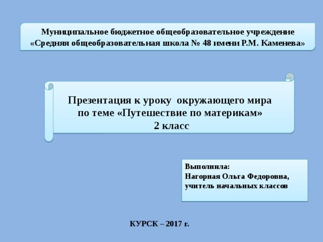 Муниципальное бюджетное общеобразовательное учреждение «Средняя общеобразовательная школа № 48 имени Р.М. Каменева» Презентация к уроку окружающего мира по теме «Путешествие по материкам» 2 класс Выполнила: Нагорная Ольга Федоровна, учитель начальных классов КУРСК – 2017 г. 