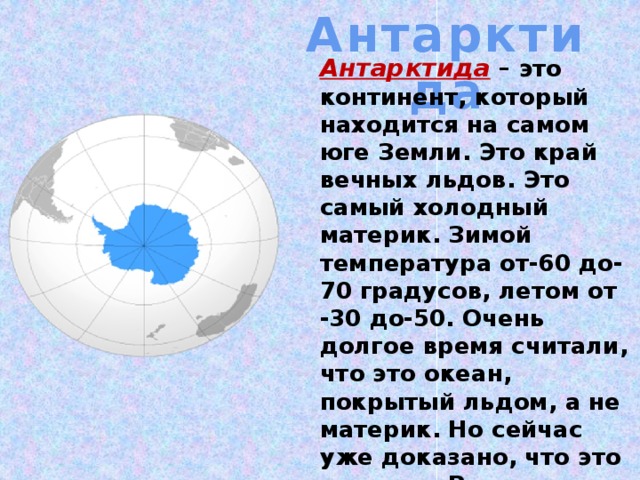 Антарктида Антарктида  – это континент, который находится на самом юге Земли. Это край вечных льдов. Это самый холодный материк. Зимой температура от-60 до-70 градусов, летом от -30 до-50. Очень долгое время считали, что это океан, покрытый льдом, а не материк. Но сейчас уже доказано, что это материк. Родина удивительных птиц, у которых вместо перьев чешуя.  