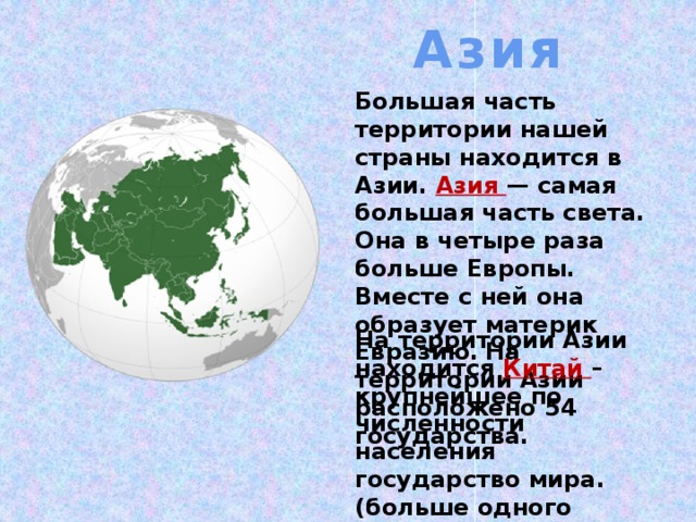 Азия Большая часть территории нашей страны находится в Азии. Азия — самая большая часть света. Она в четыре раза больше Европы. Вместе с ней она образует материк Евразию.  На территории Азии расположено 54 государства. На территории Азии находится Китай – крупнейшее по численности населения государство мира. (больше одного миллиарда), а скоро его догонит и Индия.  