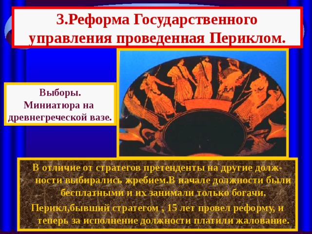 3.Реформа Государственного управления проведенная Периклом. Выборы. Миниатюра на древнегреческой вазе. В отличие от стратегов претенденты на другие долж-ности выбирались жребием.В начале должности были бесплатными и их занимали только богачи. Перикл,бывший стратегом , 15 лет провел реформу, и теперь за исполнение должности платили жалование. 