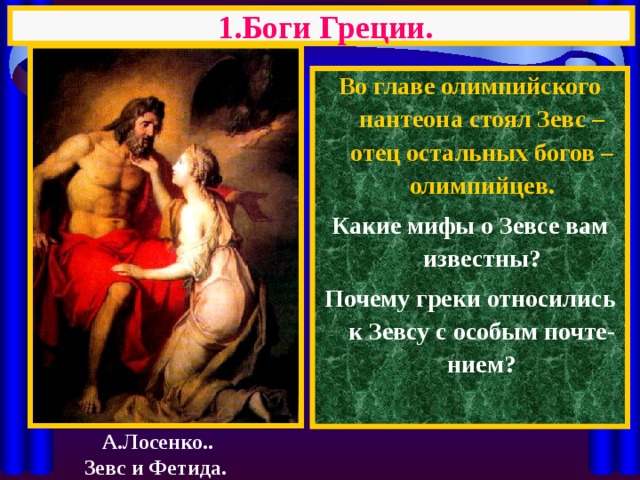 1.Боги Греции. Во главе олимпийского пантеона стоял Зевс – отец остальных богов – олимпийцев. Какие мифы о Зевсе вам известны? Почему греки относились к Зевсу с особым почте-нием?  А.Лосенко.. Зевс и Фетида. 