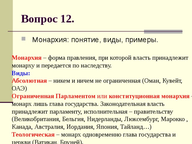 Вопрос 12. Монархия: понятие, виды, примеры. Монархия – форма правления, при которой власть принадлежит монарху и передается по наследству.  Виды:   Абсолютная – никем и ничем не ограниченная (Оман, Кувейт, ОАЭ)  Ограниченная Парламентом или конституционная монархия – монарх лишь глава государства. Законодательная власть принадлежит парламенту, исполнительная – правительству (Великобритания, Бельгия, Нидерланды, Люксембург, Марокко , Канада, Австралия, Иордания, Япония, Тайланд…)  Теологическая – монарх одновременно глава государства и церкви (Ватикан, Бруней). 
