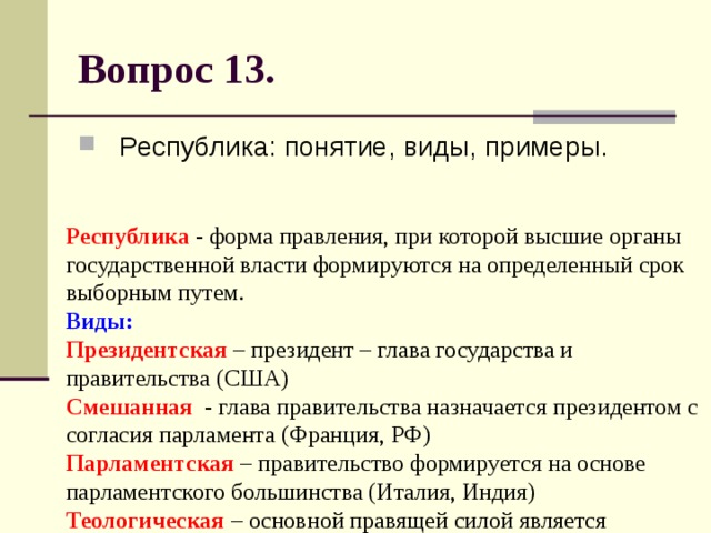 Вопрос 13. Республика: понятие, виды, примеры. Республика - форма правления, при которой высшие органы государственной власти формируются на определенный срок выборным путем.  Виды:  Президентская – президент – глава государства и правительства (США)  Смешанная - глава правительства назначается президентом с согласия парламента (Франция, РФ)  Парламентская – правительство формируется на основе парламентского большинства (Италия, Индия)  Теологическая – основной правящей силой является духовенство (Афганистан талибов) 