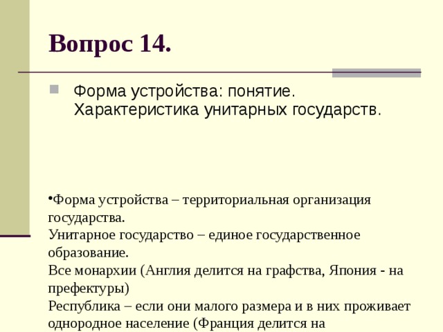 Вопрос 14. Форма устройства: понятие. Характеристика унитарных государств. Форма устройства – территориальная организация государства.  Унитарное государство – единое государственное образование.  Все монархии (Англия делится на графства, Япония - на префектуры)  Республика – если они малого размера и в них проживает однородное население (Франция делится на департаменты) 