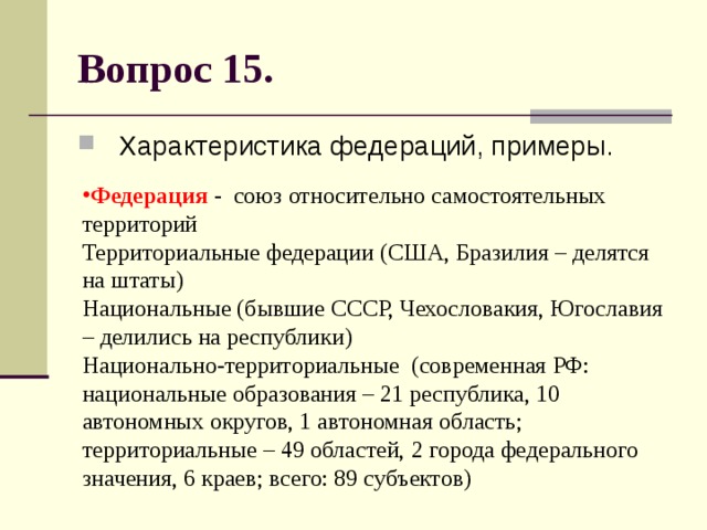 Вопрос 15. Характеристика федераций, примеры. Федерация - союз относительно самостоятельных территорий  Территориальные федерации (США, Бразилия – делятся на штаты)  Национальные (бывшие СССР, Чехословакия, Югославия – делились на республики)  Национально-территориальные (современная РФ: национальные образования – 21 республика, 10 автономных округов, 1 автономная область; территориальные – 49 областей, 2 города федерального значения, 6 краев; всего: 89 субъектов) 