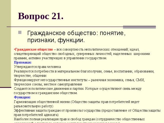 Вопрос 21. Гражданское общество: понятие, признаки, функции. Гражданское общество – вся совокупность неполитических отношений; идеал, олицетворяющий общество свободных, суверенных личностей, наделенных широкими правами, активно участвующих в управлении государством.  Признаки:   Утверждаются права человека  Реализуются потребности в материальном благополучии, семье, воспитании, образовании, творчестве, общении  Функционируют негосударственные институты – рыночная экономика, семья, СМИ, творческие союзы, местное самоуправление  Создаются политические движения и партии. Которые осуществляют связь между государством и гражданским обществом.  Функции:  Гармонизация общественной жизни (Общество защиты прав потребителей ведет разъяснительную работу)  Эффективная защита граждан от произвола государства (предоставление от Общества защиты прав потребителей адвоката)  Наиболее полная реализация прав и свобод граждан (сотрудничество общественных организаций с партиями, которые могут внести изменения в законы) 