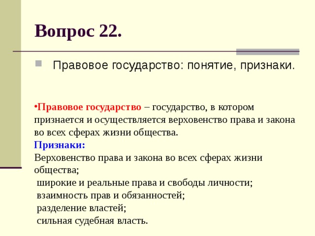Вопрос 22. Правовое государство: понятие, признаки. Правовое государство – государство, в котором признается и осуществляется верховенство права и закона во всех сферах жизни общества.  Признаки:   Верховенство права и закона во всех сферах жизни общества;  широкие и реальные права и свободы личности;  взаимность прав и обязанностей;  разделение властей;  сильная судебная власть. 