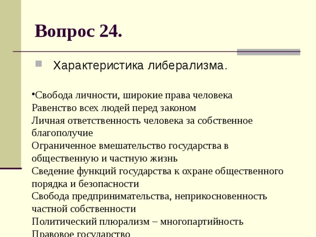 Вопрос 24. Характеристика либерализма. Свобода личности, широкие права человека  Равенство всех людей перед законом  Личная ответственность человека за собственное благополучие  Ограниченное вмешательство государства в общественную и частную жизнь  Сведение функций государства к охране общественного порядка и безопасности  Свобода предпринимательства, неприкосновенность частной собственности  Политический плюрализм – многопартийность  Правовое государство 