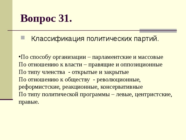 Вопрос 31. Классификация политических партий. По способу организации – парламентские и массовые  По отношению к власти – правящие и оппозиционные  По типу членства - открытые и закрытые  По отношению к обществу - революционные, реформистские, реакционные, консервативные  По типу политической программы – левые, центристские, правые. 