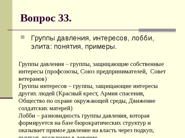 Вопрос 33. Группы давления, интересов, лобби, элита: понятия, примеры. Группы давления – группы, защищающие собственные интересы (профсоюзы, Союз предпринимателей, Совет ветеранов)  Группы интересов – группы, защищающие интересы других людей (Красный крест, Армия спасения, Общество по охране окружающей среды, Движение солдатских матерей)  Лобби – разновидность группы давления, которая формируется на базе бюрократических структур и оказывает прямое давление на власть через подкуп, шантаж, вхождение в доверие.  Элита – господствующая верхушка, правящие круги. 