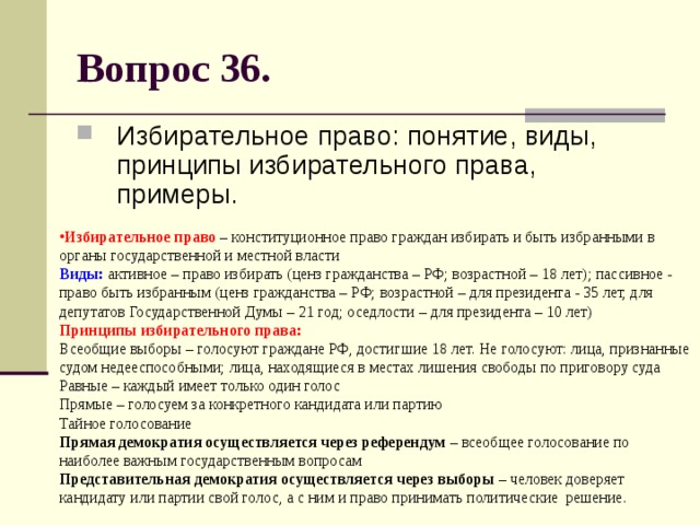 Вопрос 36. Избирательное право: понятие, виды, принципы избирательного права, примеры. Избирательное право – конституционное право граждан избирать и быть избранными в органы государственной и местной власти  Виды: активное – право избирать (ценз гражданства – РФ; возрастной – 18 лет); пассивное - право быть избранным (ценз гражданства – РФ; возрастной – для президента - 35 лет, для депутатов Государственной Думы – 21 год; оседлости – для президента – 10 лет)  Принципы избирательного права:  Всеобщие выборы – голосуют граждане РФ, достигшие 18 лет. Не голосуют: лица, признанные судом недееспособными; лица, находящиеся в местах лишения свободы по приговору суда  Равные – каждый имеет только один голос  Прямые – голосуем за конкретного кандидата или партию  Тайное голосование  Прямая демократия осуществляется через референдум – всеобщее голосование по наиболее важным государственным вопросам  Представительная демократия осуществляется через выборы – человек доверяет кандидату или партии свой голос, а с ним и право принимать политические решение. 