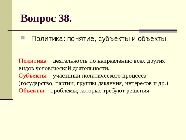 Вопрос 38. Политика: понятие, субъекты и объекты. Политика – деятельность по направлению всех других видов человеческой деятельности.  Субъекты – участники политического процесса (государство, партии, группы давления, интересов и др.)  Объекты – проблемы, которые требуют решения 