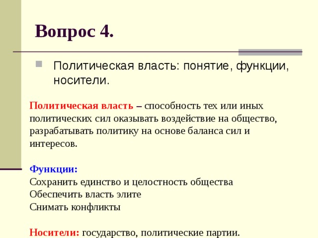 Вопрос 4. Политическая власть: понятие, функции, носители. Политическая власть – способность тех или иных политических сил оказывать воздействие на общество, разрабатывать политику на основе баланса сил и интересов.   Функции:  Сохранить единство и целостность общества  Обеспечить власть элите  Снимать конфликты   Носители:  государство, политические партии. 