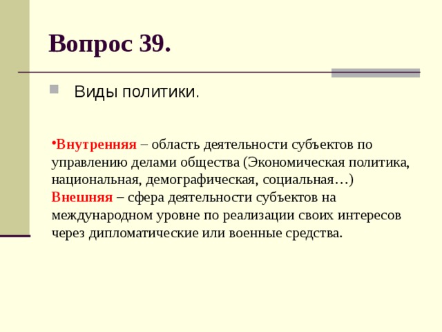 Вопрос 39. Виды политики. Внутренняя – область деятельности субъектов по управлению делами общества (Экономическая политика, национальная, демографическая, социальная…)  Внешняя – сфера деятельности субъектов на международном уровне по реализации своих интересов через дипломатические или военные средства. 