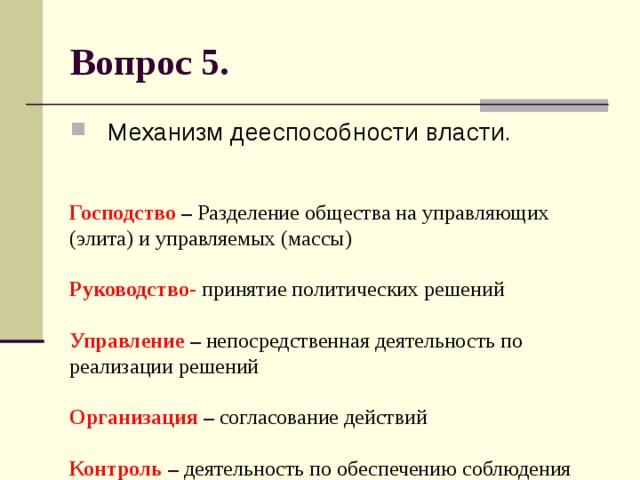 Вопрос 5. Механизм дееспособности власти. Господство – Разделение общества на управляющих (элита) и управляемых (массы)   Руководство-  принятие политических решений   Управление – непосредственная деятельность по реализации решений   Организация – согласование действий   Контроль – деятельность по обеспечению соблюдения правил. 