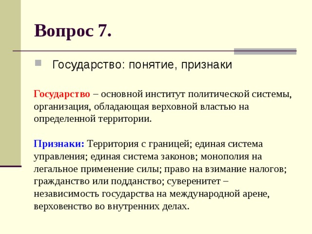 Вопрос 7. Государство: понятие, признаки Государство – основной институт политической системы, организация, обладающая верховной властью на определенной территории.   Признаки: Территория с границей; единая система управления; единая система законов; монополия на легальное применение силы; право на взимание налогов; гражданство или подданство; суверенитет – независимость государства на международной арене, верховенство во внутренних делах. 