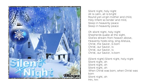 Silent night, holy night   All is calm, all is bright   Round yon virgin mother and child,   Holy infant so tender and mild,   Sleep in heavenly peace   Sleep in heavenly peace   Oh silent night, holy night  Shepherds quake at the sight,  Glories stream from heaven above,  Heavenly hosts sing, sing Alleluia,  Christ, the Savior, is born  Christ, our Savior, is  Christ, our Savior, is  Christ, our Savior, is born   (Silent night) Silent night, holy night  Silent night, oh  Silent night, oh  Silent night, oh  When Christ was born, when Christ was born  Silent night, oh  Hm, hm 