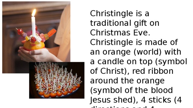 Christingle is a traditional gift on Christmas Eve. Christingle is made of an orange (world) with a candle on top (symbol of Christ), red ribbon around the orange (symbol of the blood Jesus shed), 4 sticks (4 directions and 4 seasons) and dried fruit on them (gifts of the earth). 