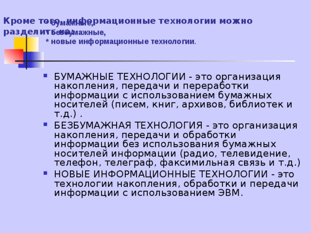 Кроме того, информационные технологии можно разделить на:   * бумажные,  * безбумажные,  * новые информационные  технологии . БУМАЖНЫЕ ТЕХНОЛОГИИ - это организация накопления, передачи и переработки информации с использованием бумажных носителей (писем, книг, архивов, библиотек и т.д.) . БЕЗБУМАЖНАЯ ТЕХНОЛОГИЯ - это организация накопления, передачи и обработки информации без использования бумажных носителей информации (радио, телевидение, телефон, телеграф, факсимильная связь и т.д.) НОВЫЕ ИНФОРМАЦИОННЫЕ ТЕХНОЛОГИИ - это технологии накопления, обработки и передачи информации с использованием ЭВМ. 