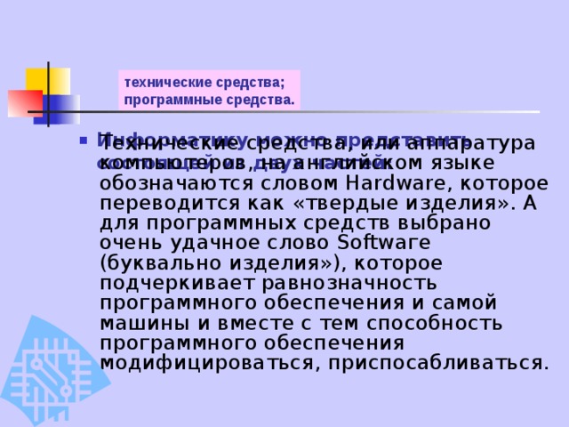технические средства;  программные средства.   Информатику можно представить состоящей из двух частей:    Технические средства, или аппаратура компьютеров, на английском языке обозначаются словом Hardware, которое переводится как «твердые изделия». А для программных средств выбрано очень удачное слово Softwаге (буквально изделия»), которое подчеркивает равнозначность программного обеспечения и самой машины и вместе с тем способность программного обеспечения модифицироваться, приспосабливаться. 