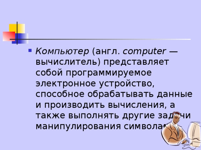Компьютер (англ. computer — вычислитель) представляет собой программируемое электронное устройство, способное обрабатывать данные и производить вычисления, а также выполнять другие задачи манипулирования символами. 