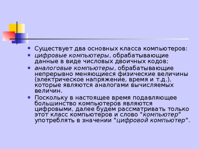 Существует два основных класса компьютеров: цифровые компьютеры , обрабатывающие данные в виде числовых двоичных кодов; аналоговые компьютеры , обрабатывающие непрерывно меняющиеся физические величины (электрическое напряжение, время и т.д.), которые являются аналогами вычисляемых величин. Поскольку в настоящее время подавляющее большинство компьютеров являются цифровыми, далее будем рассматривать только этот класс компьютеров и слово 
