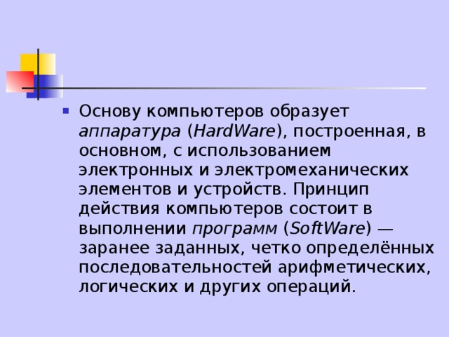 Основу компьютеров образует аппаратура ( HardWare ), построенная, в основном, с использованием электронных и электромеханических элементов и устройств. Принцип действия компьютеров состоит в выполнении программ ( SoftWare ) — заранее заданных, четко определённых последовательностей арифметических, логических и других операций. 