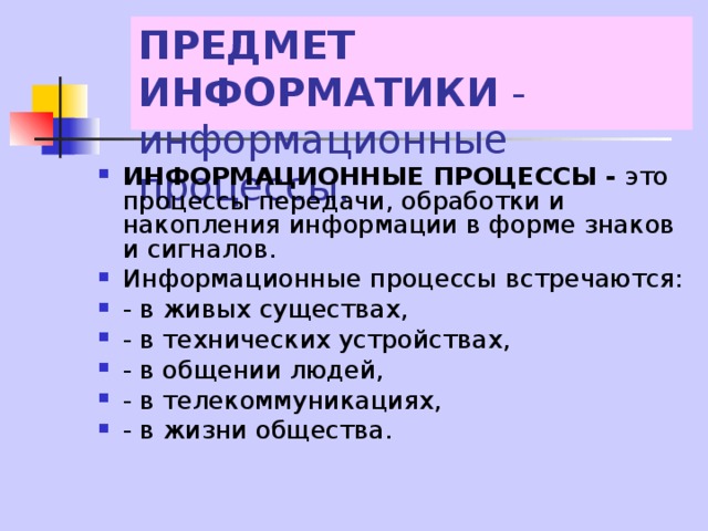 ПРЕДМЕТ ИНФОРМАТИКИ - информационные процессы. ИНФОРМАЦИОННЫЕ ПРОЦЕССЫ - это процессы передачи, обработки и накопления информации в форме знаков и сигналов. Информационные процессы встречаются: - в живых существах, - в технических устройствах, - в общении людей, - в телекоммуникациях, - в жизни общества. 