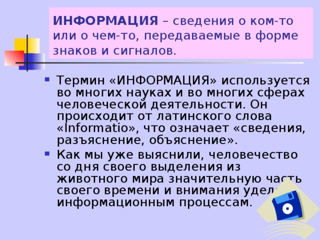 ИНФОРМАЦИЯ – сведения о ком-то или о чем-то, передаваемые в форме знаков и сигналов. Термин «ИНФОРМАЦИЯ» используется во многих науках и во многих сферах человеческой деятельности. Он происходит от латинского слова «Informatio», что означает «сведения, разъяснение, объяснение». Как мы уже выяснили, человечество со дня своего выделения из животного мира значительную часть своего времени и внимания уделяло информационным процессам. 