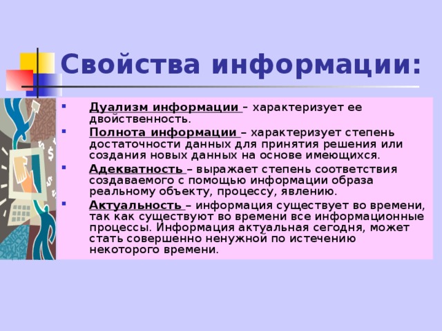 Свойства информации: Дуализм информации – характеризует ее двойственность. Полнота информации – характеризует степень достаточности данных для принятия решения или создания новых данных на основе имеющихся. Адекватность – выражает степень соответствия создаваемого с помощью информации образа реальному объекту, процессу, явлению. Актуальность – информация существует во времени, так как существуют во времени все информационные процессы. Информация актуальная сегодня, может стать совершенно ненужной по истечению некоторого времени. 