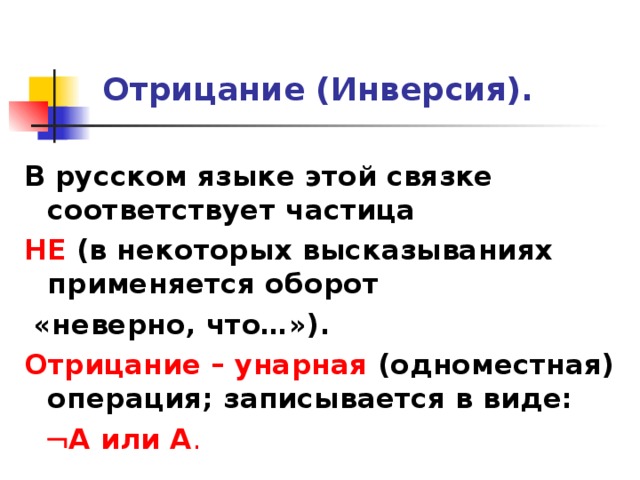 Отрицание ( Инверсия ) . В русском языке этой связке соответствует частица НЕ (в некоторых высказываниях применяется оборот  «неверно, что…»). Отрицание – унарная (одноместная) операция; записывается в виде:   А или А . 