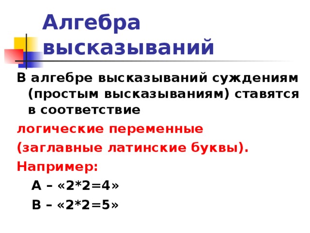 Алгебра высказываний В алгебре высказываний суждениям (простым высказываниям) ставятся в соответствие логические переменные (заглавные латинские буквы). Например: А – «2*2=4» В – «2*2=5» А – «2*2=4» В – «2*2=5» 