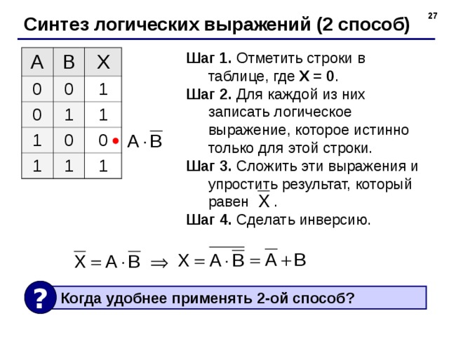  Синтез логических выражений (2 способ) Шаг 1. Отметить строки в таблице, где X = 0 . Шаг 2. Для каждой из них записать логическое выражение, которое истинно только для этой строки. Шаг 3. Сложить эти выражения и упростить результат, который равен . Шаг 4. Сделать инверсию. A B 0 X 0 0 1 1 1 1 0 1 0 1 1 ?  Когда удобнее применять 2-ой способ? 27 