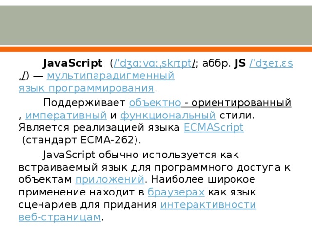 JavaScript   ( /ˈ dʒɑːvɑ ːˌ skrɪpt / ; аббр.  JS   /ˈ dʒeɪ.ɛs ./ ) —  мультипарадигменный   язык программирования . Поддерживает  объектно - ориентированный ,  императивный  и  функциональный  стили. Является реализацией языка  ECMAScript  (стандарт ECMA-262). JavaScript обычно используется как встраиваемый язык для программного доступа к объектам  приложений . Наиболее широкое применение находит в  браузерах  как язык сценариев для придания  интерактивности   веб-страницам . 