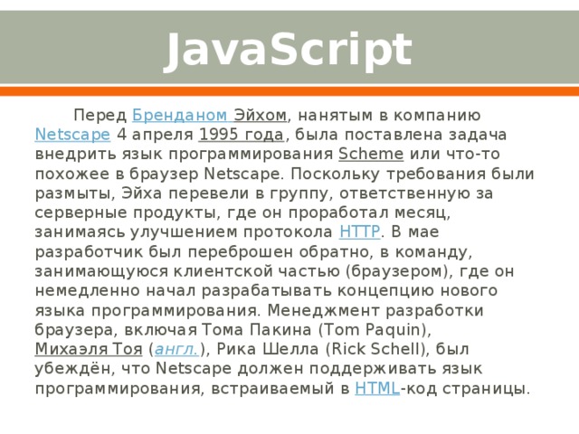 JavaScript Перед  Бренданом  Эйхом , нанятым в компанию  Netscape  4 апреля  1995 года , была поставлена задача внедрить язык программирования  Scheme  или что-то похожее в браузер Netscape. Поскольку требования были размыты, Эйха перевели в группу, ответственную за серверные продукты, где он проработал месяц, занимаясь улучшением протокола  HTTP . В мае разработчик был переброшен обратно, в команду, занимающуюся клиентской частью (браузером), где он немедленно начал разрабатывать концепцию нового языка программирования. Менеджмент разработки браузера, включая Тома Пакина (Tom Paquin),  Михаэля Тоя  ( англ. ), Рика Шелла (Rick Schell), был убеждён, что Netscape должен поддерживать язык программирования, встраиваемый в  HTML -код страницы. 