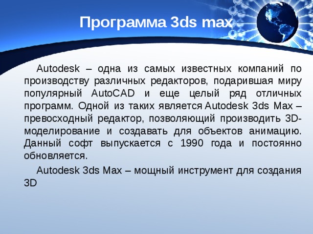 Программа 3ds max Autodesk – одна из самых известных компаний по производству различных редакторов, подарившая миру популярный AutoCAD и еще целый ряд отличных программ. Одной из таких является Autodesk 3ds Max – превосходный редактор, позволяющий производить 3D-моделирование и создавать для объектов анимацию. Данный софт выпускается с 1990 года и постоянно обновляется. Autodesk 3ds Max – мощный инструмент для создания 3D 