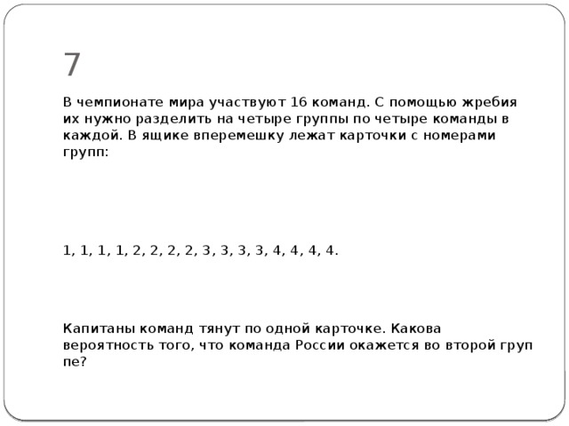 7 В чемпионате мира участвуют 16 команд. С помощью жребия их нужно разделить на четыре группы по четыре команды в каждой. В ящике вперемешку лежат карточки с номерами групп: 1, 1, 1, 1, 2, 2, 2, 2, 3, 3, 3, 3, 4, 4, 4, 4. Капитаны команд тянут по одной карточке. Какова вероятность того, что команда России окажется во второй груп­пе? 