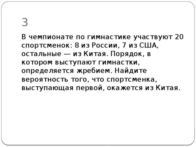 3 В чемпионате по гимнастике участвуют 20 спортсменок: 8 из России, 7 из США, остальные — из Китая. Порядок, в котором выступают гимнастки, определяется жребием. Найдите вероятность того, что спортсмен­ка, выступающая первой, окажется из Китая. 