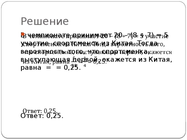Решение В чемпионате принимает 20 – (8 + 7) = 5 участие спортсменок из Китая. Тогда вероятность того, что спортсмен­ка, выступающая первой, окажется из Китая, равна = = 0,25.   Ответ: 0,25. 