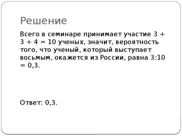 Решение Всего в семинаре принимает участие 3 + 3 + 4 = 10 ученых, значит, вероятность того, что ученый, который высту­пает восьмым, окажется из России, равна 3:10 = 0,3. Ответ: 0,3. 