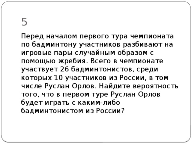 5 Перед началом первого тура чемпионата по бадминтону участников разбивают на игровые пары слу­чайным образом с помощью жребия. Всего в чемпионате участвует 26 бадминтонистов, среди которых 10 участников из России, в том числе Руслан Орлов. Найдите вероятность того, что в первом туре Руслан Орлов будет играть с каким-либо бадминтонистом из России? 