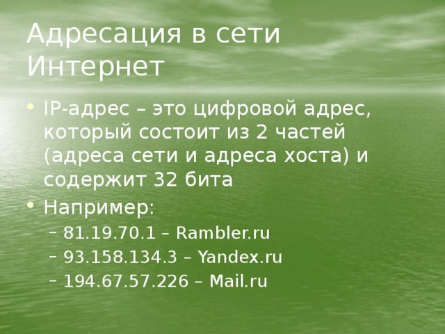 Адресация в сети Интернет IP-адрес – это цифровой адрес, который состоит из 2 частей (адреса сети и адреса хоста) и содержит 32 бита Например: 81.19.70.1 – Rambler.ru 93.158.134.3 – Yandex.ru 194.67.57.226 – Mail.ru 81.19.70.1 – Rambler.ru 93.158.134.3 – Yandex.ru 194.67.57.226 – Mail.ru 
