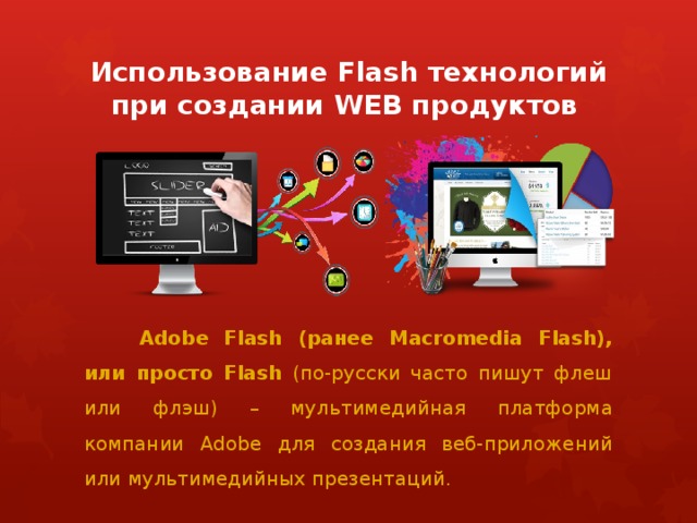 Использование Flash технологий при создании WEB продуктов  Adobe Flash (ранее Macromedia Flash), или просто Flash (по-русски часто пишут флеш или флэш) – мультимедийная платформа компании Adobe для создания веб-приложений или мультимедийных презентаций. 