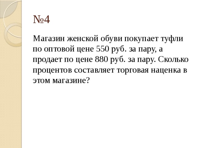 № 4 Магазин женской обуви покупает туфли по оптовой цене 550 руб. за пару, а продает по цене 880 руб. за пару. Сколько процентов составляет торговая наценка в этом магазине? 