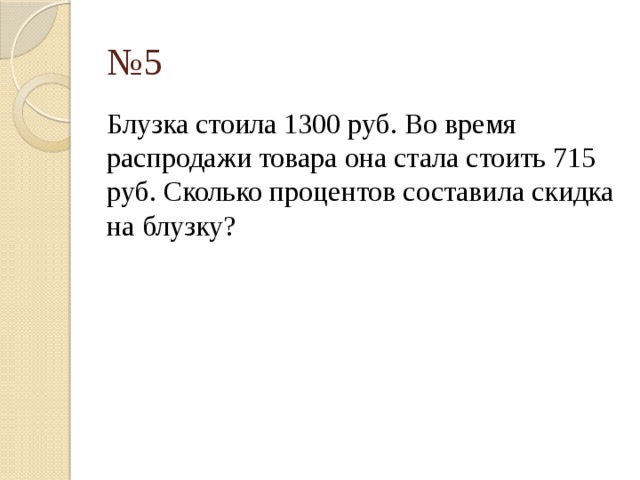 № 5 Блузка стоила 1300 руб. Во время распродажи товара она стала стоить 715 руб. Сколько процентов составила скидка на блузку? 
