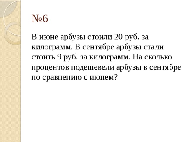 № 6 В июне арбузы стоили 20 руб. за килограмм. В сентябре арбузы стали стоить 9 руб. за килограмм. На сколько процентов подешевели арбузы в сентябре по сравнению с июнем? 