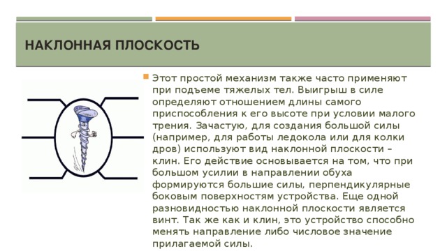 Наклонная плоскость   Этот простой механизм также часто применяют при подъеме тяжелых тел. Выигрыш в силе определяют отношением длины самого приспособления к его высоте при условии малого трения. Зачастую, для создания большой силы (например, для работы ледокола или для колки дров) используют вид наклонной плоскости – клин. Его действие основывается на том, что при большом усилии в направлении обуха формируются большие силы, перпендикулярные боковым поверхностям устройства. Еще одной разновидностью наклонной плоскости является винт. Так же как и клин, это устройство способно менять направление либо числовое значение прилагаемой силы. 