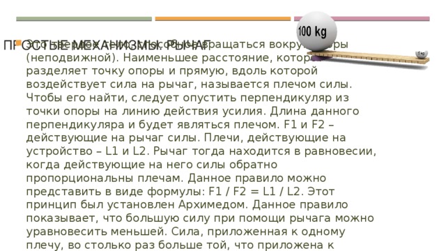 Простые механизмы. Рычаг   Это твердое тело, способное вращаться вокруг опоры (неподвижной). Наименьшее расстояние, которое разделяет точку опоры и прямую, вдоль которой воздействует сила на рычаг, называется плечом силы. Чтобы его найти, следует опустить перпендикуляр из точки опоры на линию действия усилия. Длина данного перпендикуляра и будет являться плечом. F1 и F2 – действующие на рычаг силы. Плечи, действующие на устройство – L1 и L2. Рычаг тогда находится в равновесии, когда действующие на него силы обратно пропорциональны плечам. Данное правило можно представить в виде формулы: F1 / F2 = L1 / L2. Этот принцип был установлен Архимедом. Данное правило показывает, что большую силу при помощи рычага можно уравновесить меньшей. Сила, приложенная к одному плечу, во столько раз больше той, что приложена к другому, во сколько одно плечо больше второго. 