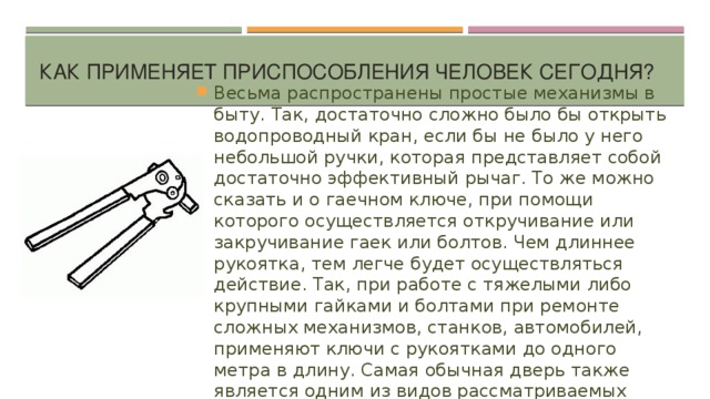 Как применяет приспособления человек сегодня?   Весьма распространены простые механизмы в быту. Так, достаточно сложно было бы открыть водопроводный кран, если бы не было у него небольшой ручки, которая представляет собой достаточно эффективный рычаг. То же можно сказать и о гаечном ключе, при помощи которого осуществляется откручивание или закручивание гаек или болтов. Чем длиннее рукоятка, тем легче будет осуществляться действие. Так, при работе с тяжелыми либо крупными гайками и болтами при ремонте сложных механизмов, станков, автомобилей, применяют ключи с рукоятками до одного метра в длину. Самая обычная дверь также является одним из видов рассматриваемых приспособлений. 