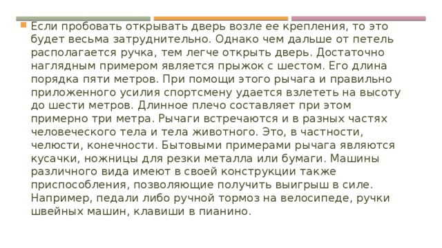 Если пробовать открывать дверь возле ее крепления, то это будет весьма затруднительно. Однако чем дальше от петель располагается ручка, тем легче открыть дверь. Достаточно наглядным примером является прыжок с шестом. Его длина порядка пяти метров. При помощи этого рычага и правильно приложенного усилия спортсмену удается взлететь на высоту до шести метров. Длинное плечо составляет при этом примерно три метра. Рычаги встречаются и в разных частях человеческого тела и тела животного. Это, в частности, челюсти, конечности. Бытовыми примерами рычага являются кусачки, ножницы для резки металла или бумаги. Машины различного вида имеют в своей конструкции также приспособления, позволяющие получить выигрыш в силе. Например, педали либо ручной тормоз на велосипеде, ручки швейных машин, клавиши в пианино. 